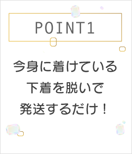 POINT1 今身につけている下着を脱いで発送するだけ！